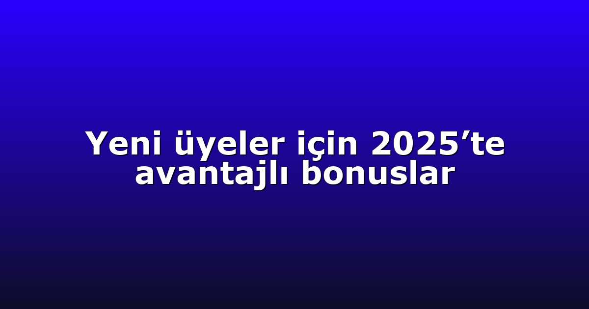 Yeni üyeler için 2025’te avantajlı bonuslar
